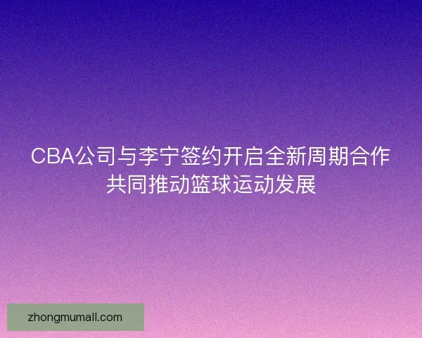 CBA公司与李宁签约开启全新周期合作共同推动篮球运动发展