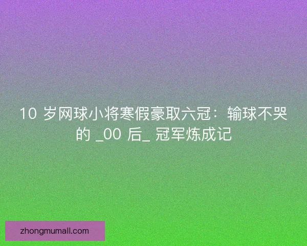 10 岁网球小将寒假豪取六冠：输球不哭的 _00 后_ 冠军炼成记
