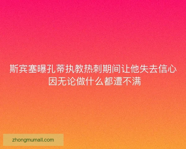 斯宾塞曝孔蒂执教热刺期间让他失去信心 因无论做什么都遭不满