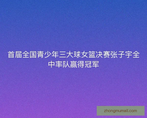 首届全国青少年三大球女篮决赛张子宇全中率队赢得冠军