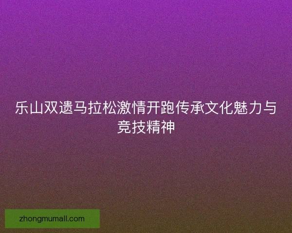 乐山双遗马拉松激情开跑传承文化魅力与竞技精神