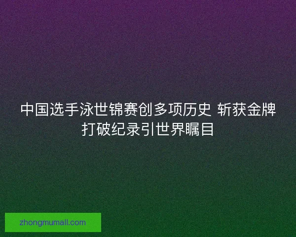 中国选手泳世锦赛创多项历史 斩获金牌打破纪录引世界瞩目