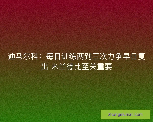迪马尔科：每日训练两到三次力争早日复出 米兰德比至关重要