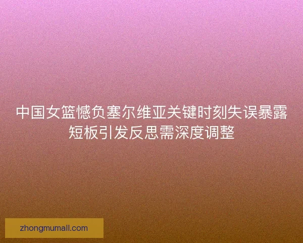 中国女篮憾负塞尔维亚关键时刻失误暴露短板引发反思需深度调整