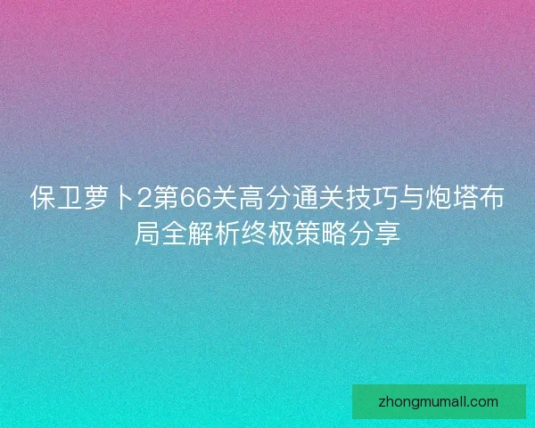 保卫萝卜2第66关高分通关技巧与炮塔布局全解析终极策略分享