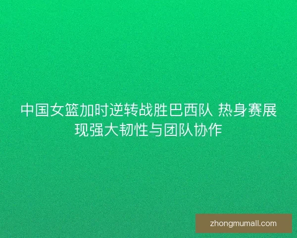 中国女篮加时逆转战胜巴西队 热身赛展现强大韧性与团队协作 中国女篮加时逆转战胜巴西队 热身赛展现强大韧性与团队协作