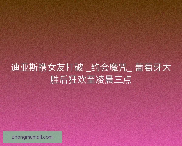 迪亚斯携女友打破 _约会魔咒_ 葡萄牙大胜后狂欢至凌晨三点