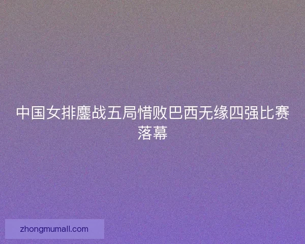 中国女排鏖战五局惜败巴西无缘四强比赛落幕