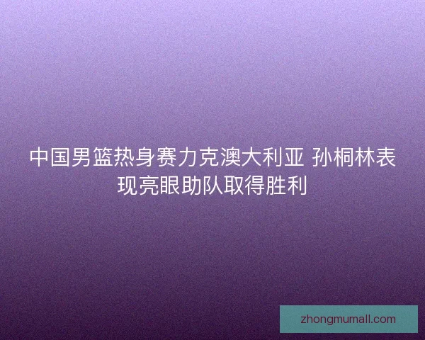 中国男篮热身赛力克澳大利亚 孙桐林表现亮眼助队取得胜利 中国男篮热身赛力克澳大利亚 孙桐林表现亮眼助队取得胜利