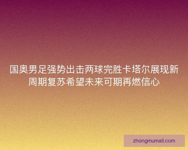 国奥男足强势出击两球完胜卡塔尔展现新周期复苏希望未来可期再燃信心