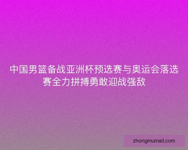 中国男篮备战亚洲杯预选赛与奥运会落选赛全力拼搏勇敢迎战强敌 中国男篮备战亚洲杯预选赛与奥运会落选赛全力拼搏勇敢迎战强敌